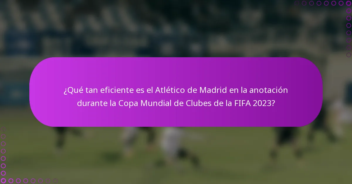 ¿Qué tan eficiente es el Atlético de Madrid en la anotación durante la Copa Mundial de Clubes de la FIFA 2023?